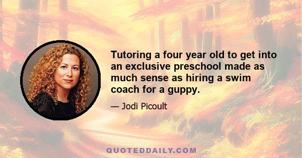 Tutoring a four year old to get into an exclusive preschool made as much sense as hiring a swim coach for a guppy.