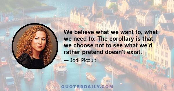 We believe what we want to, what we need to. The corollary is that we choose not to see what we'd rather pretend doesn't exist.