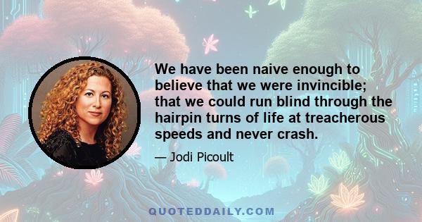 We have been naive enough to believe that we were invincible; that we could run blind through the hairpin turns of life at treacherous speeds and never crash.