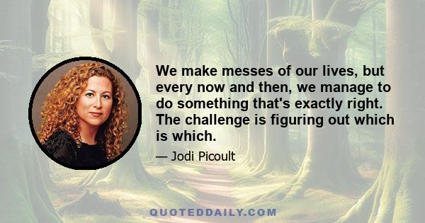 We make messes of our lives, but every now and then, we manage to do something that's exactly right. The challenge is figuring out which is which.