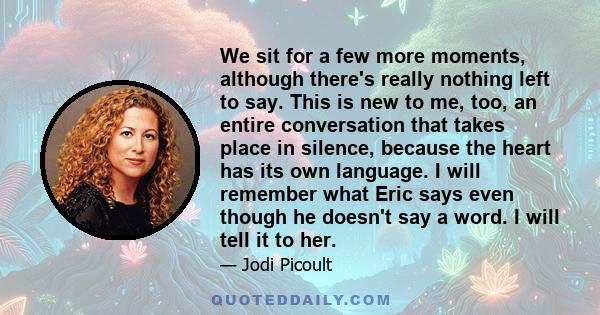 We sit for a few more moments, although there's really nothing left to say. This is new to me, too, an entire conversation that takes place in silence, because the heart has its own language. I will remember what Eric