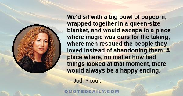 We'd sit with a big bowl of popcorn, wrapped together in a queen-size blanket, and would escape to a place where magic was ours for the taking, where men rescued the people they loved instead of abandoning them. A place 