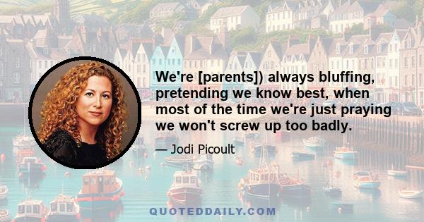 We're [parents]) always bluffing, pretending we know best, when most of the time we're just praying we won't screw up too badly.