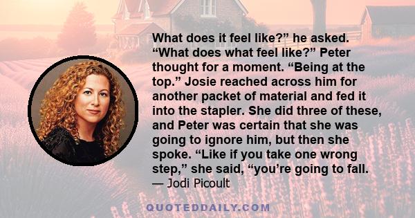 What does it feel like?” he asked. “What does what feel like?” Peter thought for a moment. “Being at the top.” Josie reached across him for another packet of material and fed it into the stapler. She did three of these, 