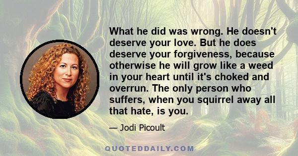 What he did was wrong. He doesn't deserve your love. But he does deserve your forgiveness, because otherwise he will grow like a weed in your heart until it's choked and overrun. The only person who suffers, when you