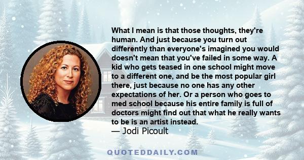 What I mean is that those thoughts, they're human. And just because you turn out differently than everyone's imagined you would doesn't mean that you've failed in some way. A kid who gets teased in one school might move 