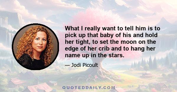 What I really want to tell him is to pick up that baby of his and hold her tight, to set the moon on the edge of her crib and to hang her name up in the stars.