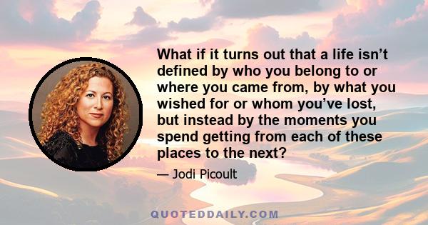 What if it turns out that a life isn’t defined by who you belong to or where you came from, by what you wished for or whom you’ve lost, but instead by the moments you spend getting from each of these places to the next?