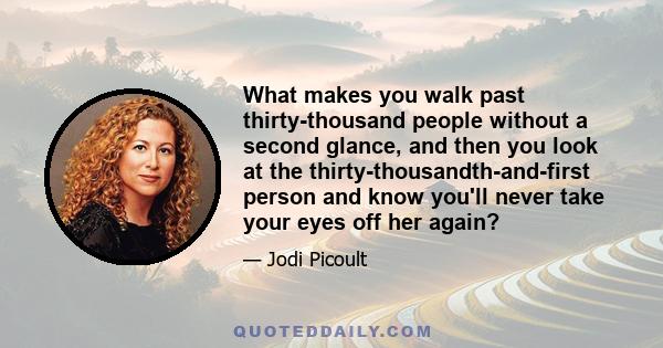 What makes you walk past thirty-thousand people without a second glance, and then you look at the thirty-thousandth-and-first person and know you'll never take your eyes off her again?