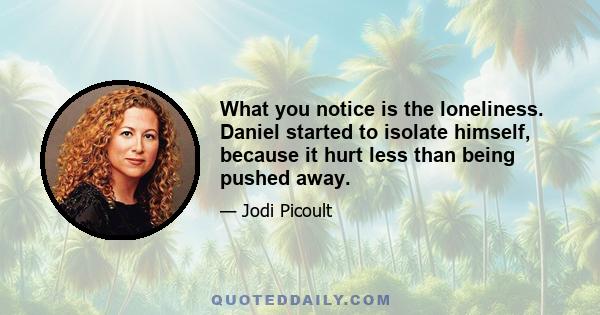 What you notice is the loneliness. Daniel started to isolate himself, because it hurt less than being pushed away.