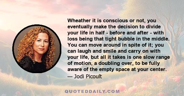 Wheather it is conscious or not, you eventually make the decision to divide your life in half - before and after - with loss being that tight bubble in the middle. You can move around in spite of it; you can laugh and