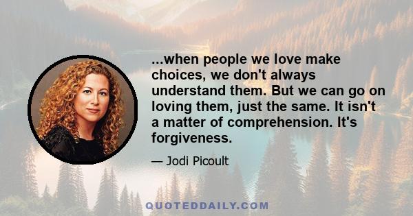 ...when people we love make choices, we don't always understand them. But we can go on loving them, just the same. It isn't a matter of comprehension. It's forgiveness.