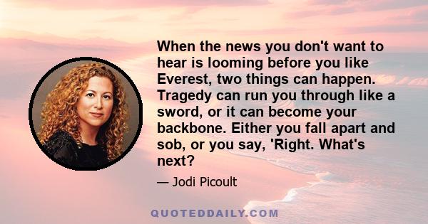 When the news you don't want to hear is looming before you like Everest, two things can happen. Tragedy can run you through like a sword, or it can become your backbone. Either you fall apart and sob, or you say,