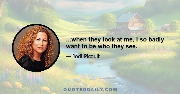 ...when they look at me, I so badly want to be who they see.