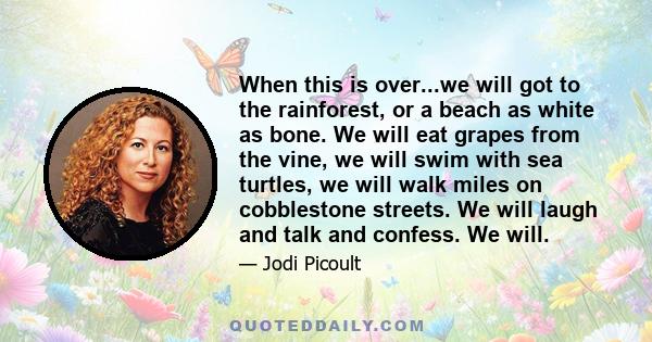 When this is over...we will got to the rainforest, or a beach as white as bone. We will eat grapes from the vine, we will swim with sea turtles, we will walk miles on cobblestone streets. We will laugh and talk and