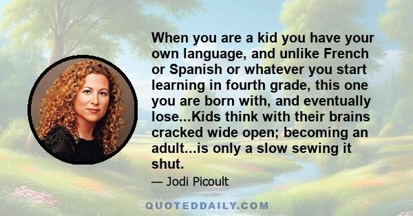 When you are a kid you have your own language, and unlike French or Spanish or whatever you start learning in fourth grade, this one you are born with, and eventually lose...Kids think with their brains cracked wide