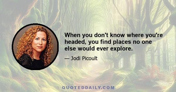 When you don't know where you're headed, you find places no one else would ever explore.