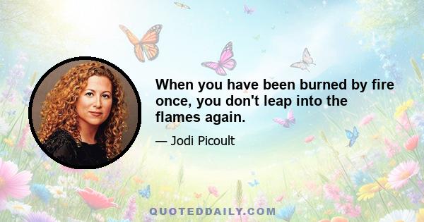 When you have been burned by fire once, you don't leap into the flames again.