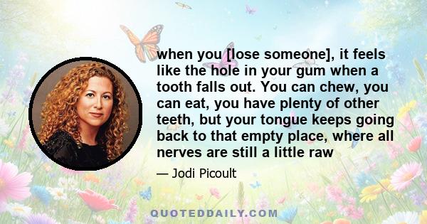 when you [lose someone], it feels like the hole in your gum when a tooth falls out. You can chew, you can eat, you have plenty of other teeth, but your tongue keeps going back to that empty place, where all nerves are