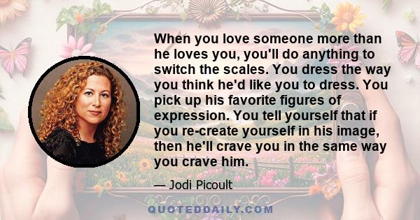 When you love someone more than he loves you, you'll do anything to switch the scales. You dress the way you think he'd like you to dress. You pick up his favorite figures of expression. You tell yourself that if you