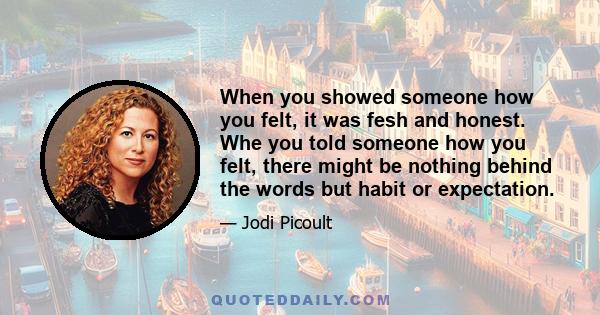 When you showed someone how you felt, it was fesh and honest. Whe you told someone how you felt, there might be nothing behind the words but habit or expectation.