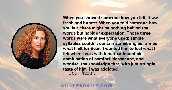 When you showed someone how you felt, it was fresh and honest. When you told someone how you felt, there might be nothing behind the words but habit or expectation. Those three words were what everyone used; simple