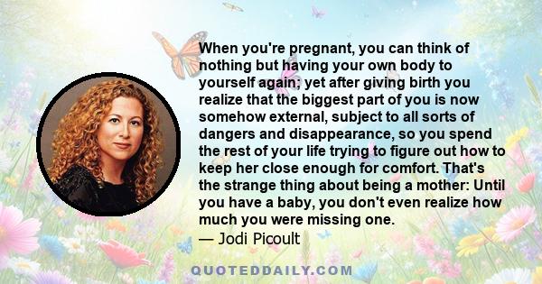 When you're pregnant, you can think of nothing but having your own body to yourself again; yet after giving birth you realize that the biggest part of you is now somehow external, subject to all sorts of dangers and