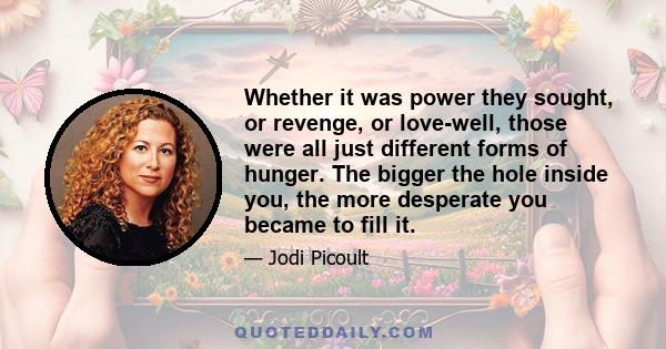 Whether it was power they sought, or revenge, or love-well, those were all just different forms of hunger. The bigger the hole inside you, the more desperate you became to fill it.