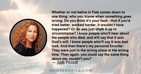 Whether or not belive in Fate comes down to one thing: who you blame when something goes wrong. Do you think it's your fault - that if you'd tried better, worked harder, it wouldn't have happened? Or do you just chalk