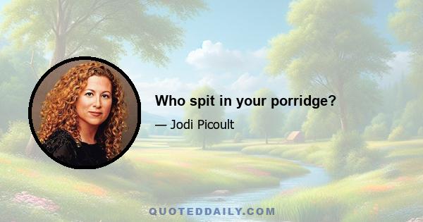 Who spit in your porridge?