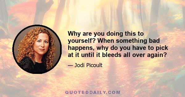 Why are you doing this to yourself? When something bad happens, why do you have to pick at it until it bleeds all over again?