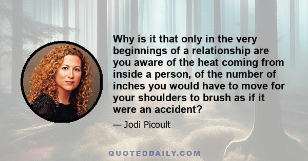 Why is it that only in the very beginnings of a relationship are you aware of the heat coming from inside a person, of the number of inches you would have to move for your shoulders to brush as if it were an accident?