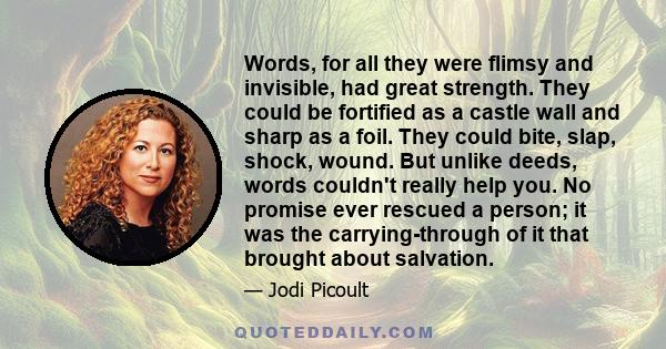 Words, for all they were flimsy and invisible, had great strength. They could be fortified as a castle wall and sharp as a foil. They could bite, slap, shock, wound. But unlike deeds, words couldn't really help you. No