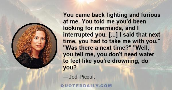 You came back fighting and furious at me. You told me you'd been looking for mermaids, and I interrupted you. [...] I said that next time, you had to take me with you. Was there a next time? Well, you tell me, you don't 