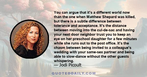 You can argue that it's a different world now than the one when Matthew Shepard was killed, but there is a subtle difference between tolerance and acceptance. It's the distance between moving into the cul-de-sac and