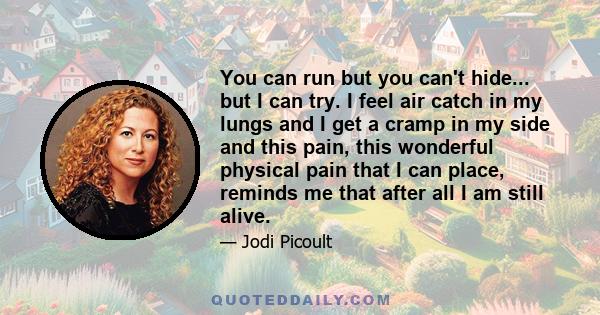 You can run but you can't hide... but I can try. I feel air catch in my lungs and I get a cramp in my side and this pain, this wonderful physical pain that I can place, reminds me that after all I am still alive.