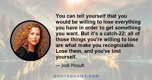 You can tell yourself that you would be willing to lose everything you have in order to get something you want. But it's a catch-22: all of those things you're willing to lose are what make you recognizable. Lose them,