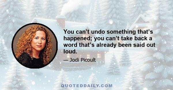 You can’t undo something that’s happened; you can’t take back a word that’s already been said out loud.