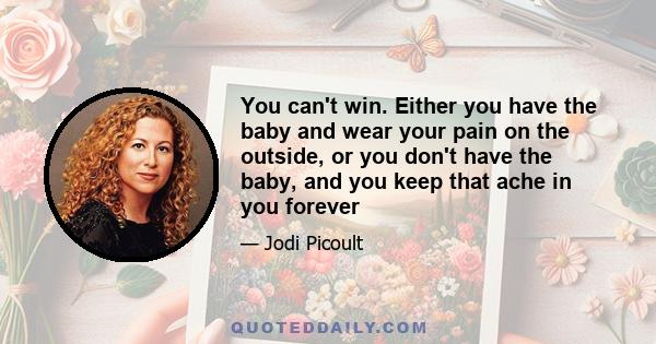 You can't win. Either you have the baby and wear your pain on the outside, or you don't have the baby, and you keep that ache in you forever