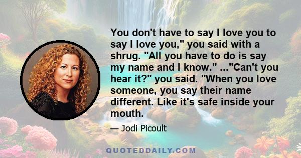 You don't have to say I love you to say I love you, you said with a shrug. All you have to do is say my name and I know. ...Can't you hear it? you said. When you love someone, you say their name different. Like it's