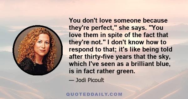 You don't love someone because they're perfect, she says. You love them in spite of the fact that they're not. I don't know how to respond to that; it's like being told after thirty-five years that the sky, which I've