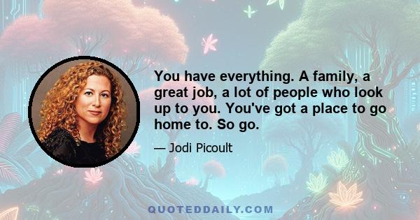 You have everything. A family, a great job, a lot of people who look up to you. You've got a place to go home to. So go.