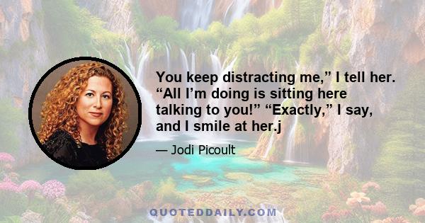 You keep distracting me,” I tell her. “All I’m doing is sitting here talking to you!” “Exactly,” I say, and I smile at her.j