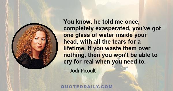 You know, he told me once, completely exasperated, you've got one glass of water inside your head, with all the tears for a lifetime. If you waste them over nothing, then you won't be able to cry for real when you need