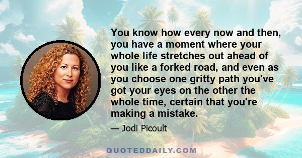 You know how every now and then, you have a moment where your whole life stretches out ahead of you like a forked road, and even as you choose one gritty path you've got your eyes on the other the whole time, certain