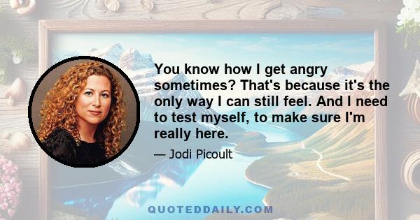 You know how I get angry sometimes? That's because it's the only way I can still feel. And I need to test myself, to make sure I'm really here.