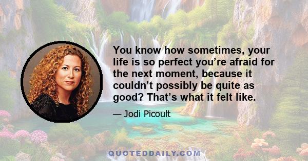 You know how sometimes, your life is so perfect you’re afraid for the next moment, because it couldn’t possibly be quite as good? That’s what it felt like.