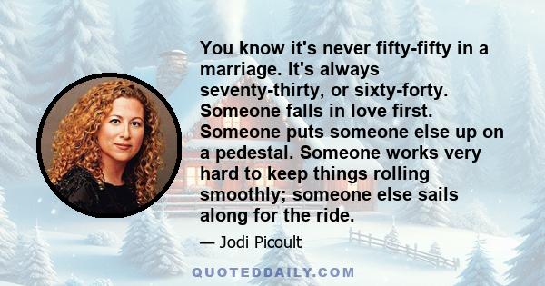 You know it's never fifty-fifty in a marriage. It's always seventy-thirty, or sixty-forty. Someone falls in love first. Someone puts someone else up on a pedestal. Someone works very hard to keep things rolling