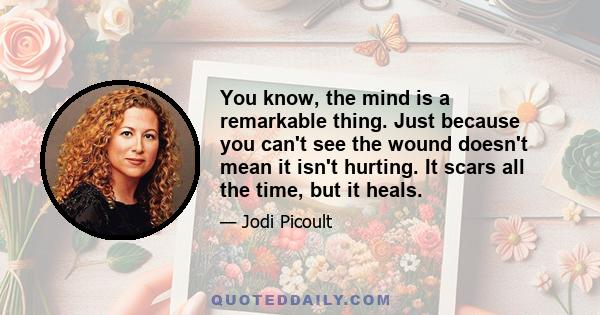 You know, the mind is a remarkable thing. Just because you can't see the wound doesn't mean it isn't hurting. It scars all the time, but it heals.