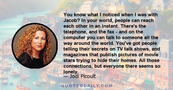 You know what I noticed when I was with Jacob? In your world, people can reach each other in an instant. There's the telephone, and the fax - and on the computer you can talk to someone all the way around the world.